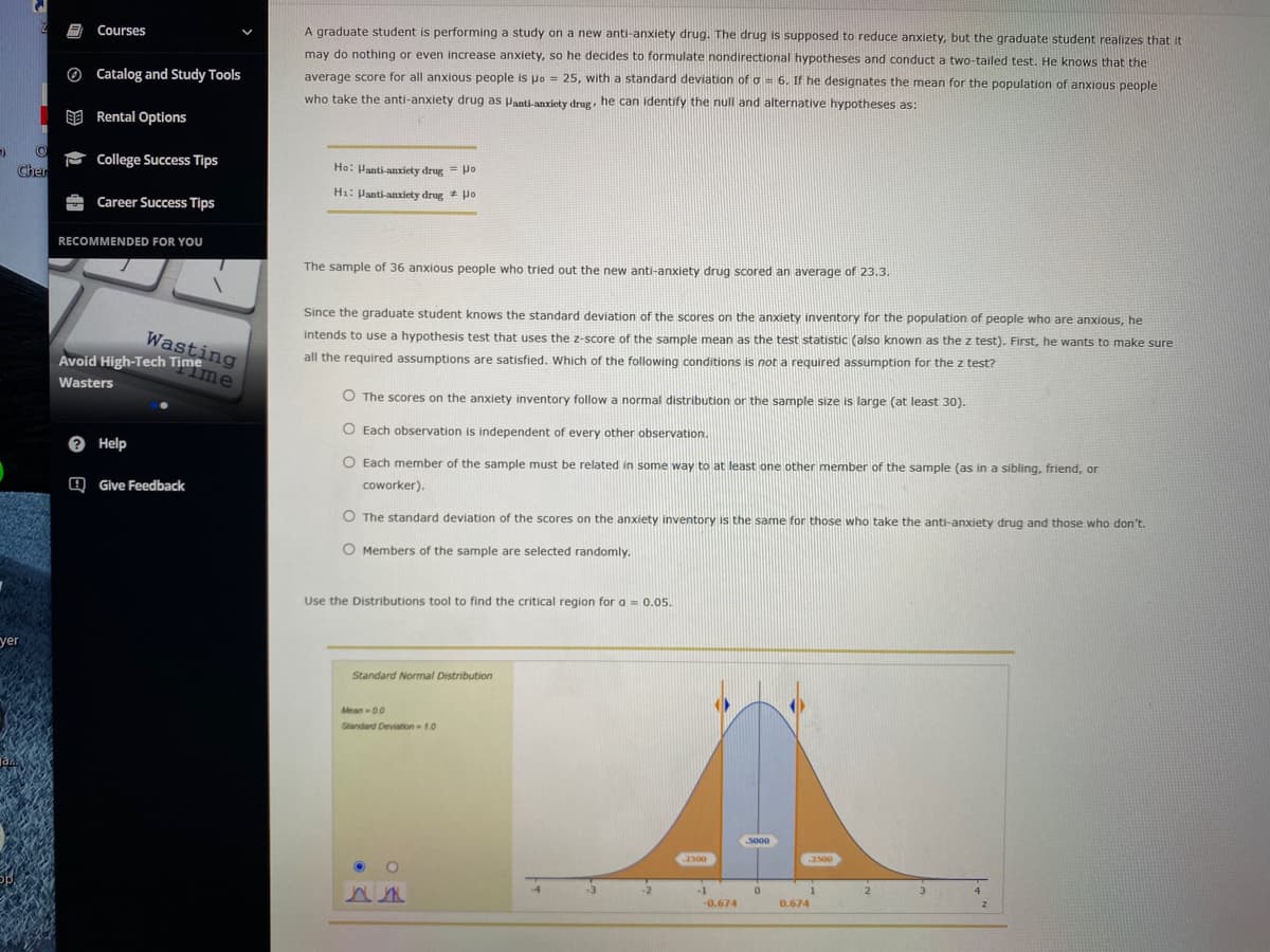 Avoid High-Tech Timme
Courses
A graduate student is performing a study on a new anti-anxiety drug. The drug is supposed to reduce anxiety, but the graduate student realizes that it
may do nothing or even increase anxiety, so he decides to formulate nondirectional hypotheses and conduct a two-tailed test. He knows that the
O Catalog and Study Tools
average score for all anxious people is uo = 25, with a standard deviation of o = 6. If he designates the mean for the population of anxious people
who take the anti-anxiety drug as Panti-anxiety drug, he can identify the null and alternative hypotheses as:
E Rental Options
- College Success Tips
Cher
Ho: Panti-anxiety drug = Po
H1: Panti-anxiety drug + Ho
Career Success Tips
RECOMMENDED FOR YOU
The sample of 36 anxious people who tried out the new anti-anxiety drug scored an average of 23.3.
Since the graduate student knows the standard deviation of the scores on the anxiety inventory for the population of people who are anxious, he
Wasting
intends to use a hypothesis test that uses the z-score of the sample mean as the test statistic (also known as the z test). First, he wants to make sure
all the required assumptions are satisfied. Which of the following conditions is not a required assumption for the z test?
Wasters
O The scores on the anxiety inventory follow a normal distribution or the sample size is large (at least 30).
O Each observation is independent of every other observation.
e Help
O Each member of the sample must be related in some way to at least one other member of the sample (as in a sibling, friend, or
Q Give Feedback
coworker).
O The standard deviation of the scores on the anxiety inventory is the same for those who take the anti-anxiety drug and those who don't.
O Members of the sample are selected randomly.
Use the Distributions tool to find the critical region for a = 0.05
yer
Standard Normal Distribution
Mean 00
Standard Deviation 1.0
5000
.2500
2500
-4
-3
-2
-1
3
4
-0.674
0.674
