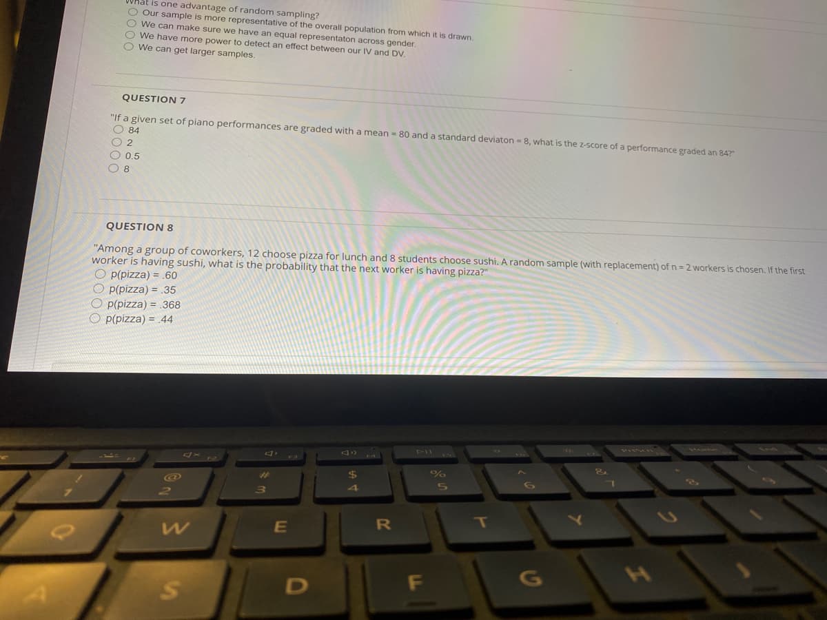 is one advantage of random sampling?
O Our sample is more representative of the overall population from which it is drawn.
O We can make sure we have an equal representaton across gender.
O We have more power to detect an effect between our IV and DV.
O We can get larger samples.
QUESTION 7
"If a given set of piano performances are graded with a mean = 80 and a standard deviaton = 8, what is the Z-score of a performance graded an 84?"
O 84
O 2
O 0.5
O 8
QUESTION 8
"Among a group of coworkers, 12 choose pizza for lunch and 8 students choose sushi. A random sample (with replacement) of n = 2 workers is chosen. If the first
worker is having sushi, what is the probability that the next worker is having pizza?"
O p(pizza) = .60
O P(pizza) = .35
O P(pizza) = .368
O p(pizza) = 44
$
%23
E
G
