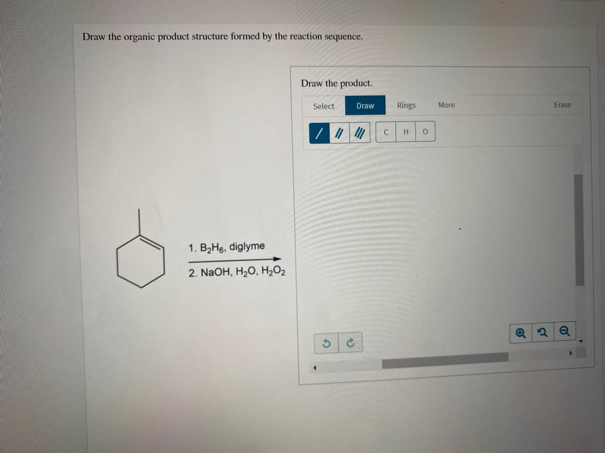 Draw the organic product structure formed by the reaction sequence.
Draw the product.
Select
Draw
Rings
More
Erase
H
1. B2H6, diglyme
2. NaOH, H2O, H2O2
