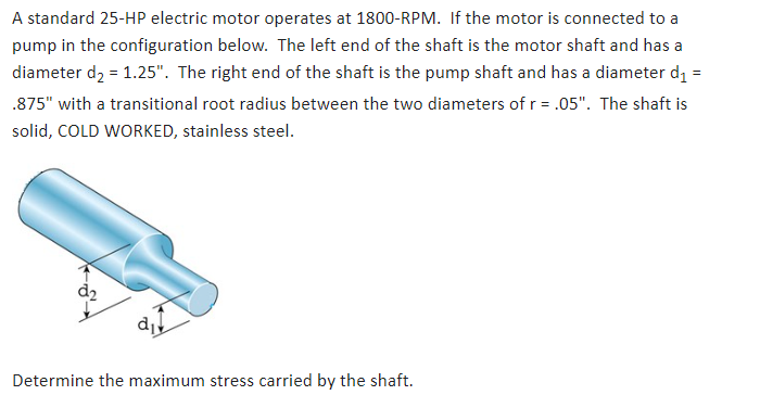 A standard 25-HP electric motor operates at 1800-RPM. If the motor is connected to a
pump in the configuration below. The left end of the shaft is the motor shaft and has a
diameter d₂ = 1.25". The right end of the shaft is the pump shaft and has a diameter d₁ =
.875" with a transitional root radius between the two diameters of r = .05". The shaft is
solid, COLD WORKED, stainless steel.
di
Determine the maximum stress carried by the shaft.