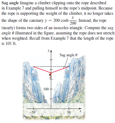 Sag angle Imagine a climber clipping onto the rope described
in Example 7 and pulling himself to the rope's midpoint. Because
the rope is supporting the weight of the climber, it no longer takes
the shape of the catenary y = 200 cosh m Instead, the rope
200
(nearly) forms two sides of an isosceles triangle. Compute the sag
angle 0 illustrated in the figure, assuming the rope does not stretch
when weighted. Recall from Example 7 that the length of the rope
is 101 ft.
y,
Sag angle 0
100
-50
50
