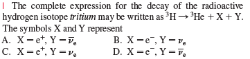 | The complete expression for the decay of the radioactive
hydrogen isotope tritium may be written as ³H→³HE +X +Y.
The symbols X and Y represent
A. X=et, Y =V,
C. X= e*, Y =v.
B. X =e, Y =v,
D. X —е, Y3Dй,
