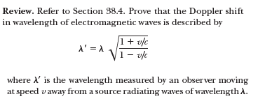 Review. Refer to Section 38.4. Prove that the Doppler shift
in wavelength of electromagnetic waves is described by
1+ v/c
1– v/e
A' = A.
where ' is the wavelength measured by an observer moving
at speed vaway from a source radiating waves of wavelength A.
