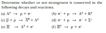 Determine whether or not strangeness is conserved in the
following decays and reactions.
(a) A° → p+ T
(b) T +p → A° + K°
(c) p+p → A + A°
(d) T +p → T +£+
(e) E-
A° + T
(f) E° → p+ T
