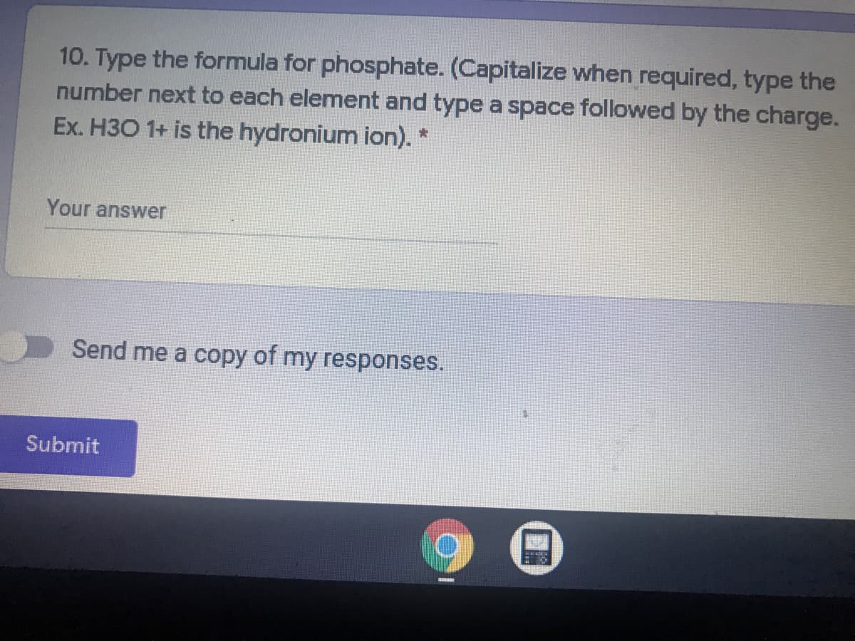 10. Type the formula for phosphate. (Capitalize when required, type the
number next to each element and type a space followed by the charge.
Ex. H3O 1+ is the hydronium ion). *
Your answer
Send me a copy of my responses.
Submit
