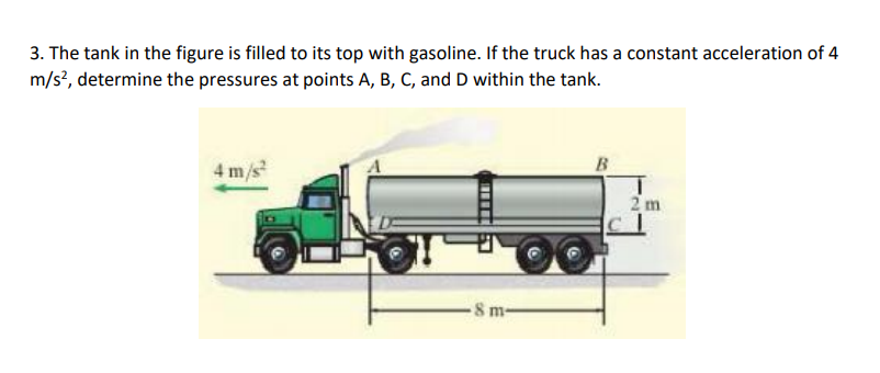 3. The tank in the figure is filled to its top with gasoline. If the truck has a constant acceleration of 4
m/s?, determine the pressures at points A, B, C, and D within the tank.
B
4 m/s
2 m
8 m-

