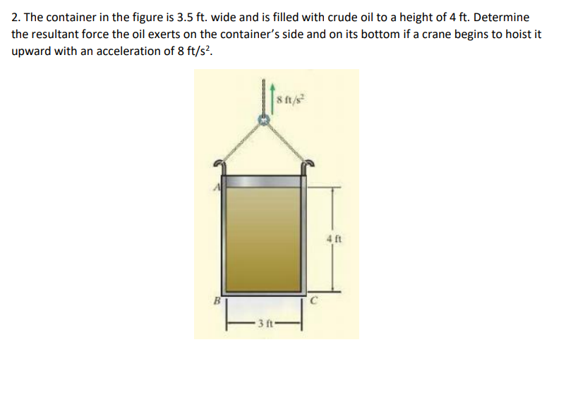2. The container in the figure is 3.5 ft. wide and is filled with crude oil to a height of 4 ft. Determine
the resultant force the oil exerts on the container's side and on its bottom if a crane begins to hoist it
upward with an acceleration of 8 ft/s?.
8 ft/s
4 ft
B
3 ft-
