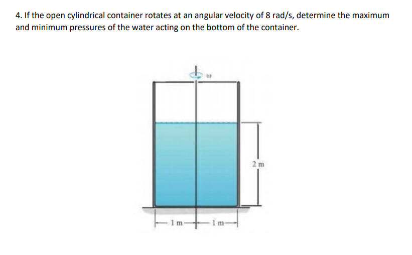 4. If the open cylindrical container rotates at an angular velocity of 8 rad/s, determine the maximum
and minimum pressures of the water acting on the bottom of the container.
2m
Im-
