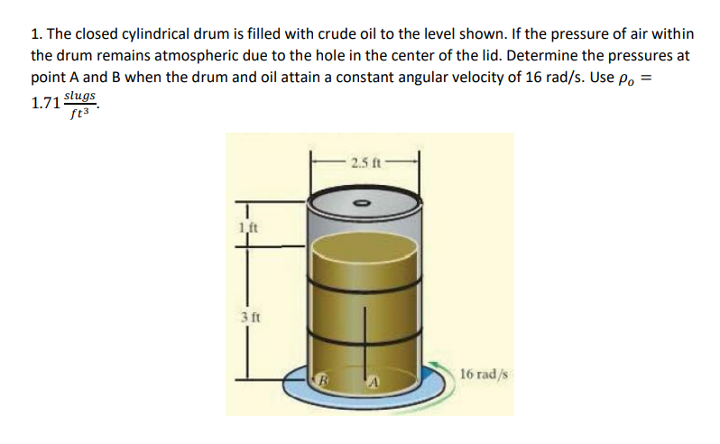 1. The closed cylindrical drum is filled with crude oil to the level shown. If the pressure of air within
the drum remains atmospheric due to the hole in the center of the lid. Determine the pressures at
point A and B when the drum and oil attain a constant angular velocity of 16 rad/s. Use Po =
1.71 Slugs
2.5 ft
1,ft
3 ft
16 rad/s
