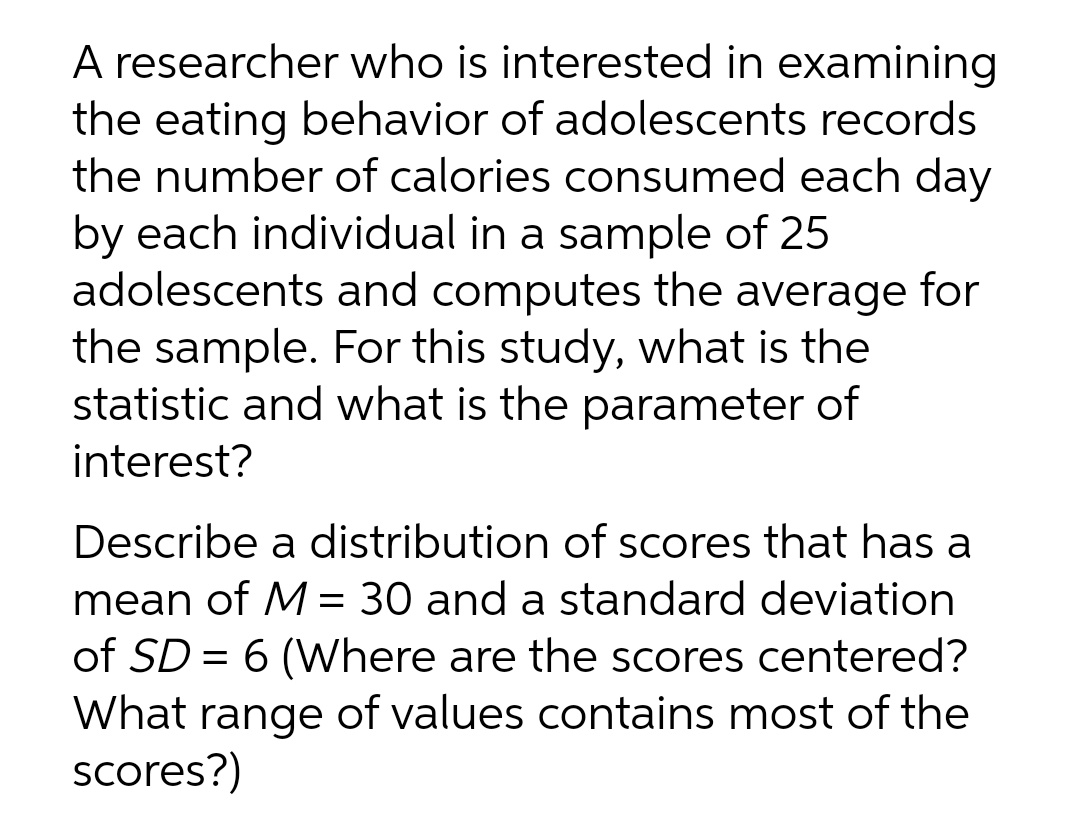 A researcher who is interested in examining
the eating behavior of adolescents records
the number of calories consumed each day
by each individual in a sample of 25
adolescents and computes the average for
the sample. For this study, what is the
statistic and what is the parameter of
interest?
Describe a distribution of scores that has a
mean of M = 30 and a standard deviation
of SD = 6 (Where are the scores centered?
What range of values contains most of the
scores?)
