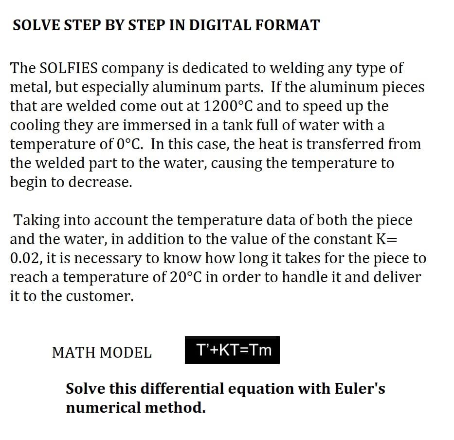 SOLVE STEP BY STEP IN DIGITAL FORMAT
The SOLFIES company is dedicated to welding any type of
metal, but especially aluminum parts. If the aluminum pieces
that are welded come out at 1200°C and to speed up the
cooling they are immersed in a tank full of water with a
temperature of 0°C. In this case, the heat is transferred from
the welded part to the water, causing the temperature to
begin to decrease.
Taking into account the temperature data of both the piece
and the water, in addition to the value of the constant K=
0.02, it is necessary to know how long it takes for the piece to
reach a temperature of 20°C in order to handle it and deliver
it to the customer.
MATH MODEL
T'+KT=Tm
Solve this differential equation with Euler's
numerical method.