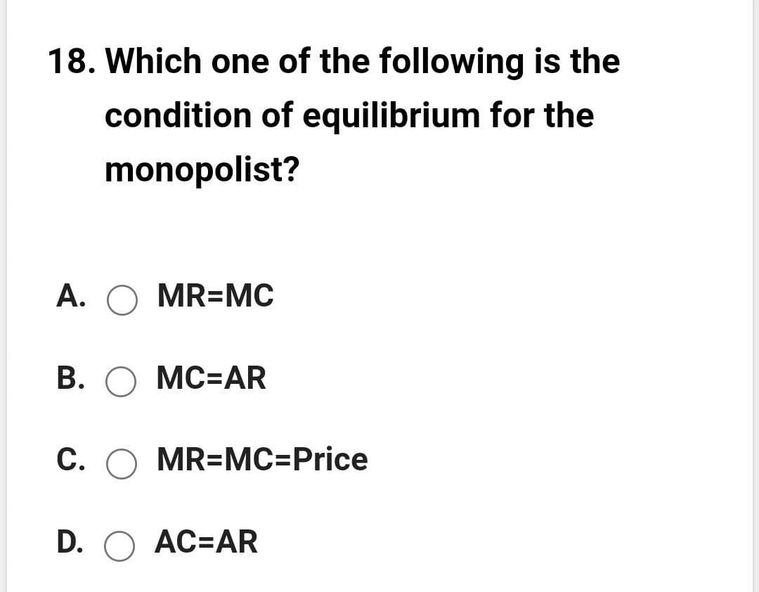 18. Which one of the following is the
condition of equilibrium for the
monopolist?
A. O MR=MC
B. O MC=AR
C. O MR=MC=Price
D. O AC=AR
