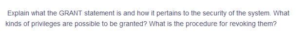 Explain what the GRANT statement is and how it pertains to the security of the system. What
kinds of privileges are possible to be granted? What is the procedure for revoking them?
