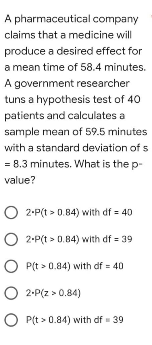 A pharmaceutical company
claims that a medicine will
produce a desired effect for
a mean time of 58.4 minutes.
A government researcher
tuns a hypothesis test of 40
patients and calculates a
sample mean of 59.5 minutes
with a standard deviation of s
= 8.3 minutes. What is the p-
value?
2.P(t > 0.84) with df = 40
O2.P(t > 0.84) with df = 39
P(t > 0.84) with df = 40
2.P(Z > 0.84)
P(t > 0.84) with df = 39