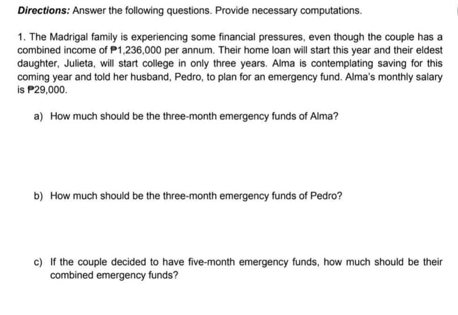 Directions: Answer the following questions. Provide necessary computations.
1. The Madrigal family is experiencing some financial pressures, even though the couple has a
combined income of P1,236,000 per annum. Their home loan will start this year and their eldest
daughter, Julieta, will start college in only three years. Alma is contemplating saving for this
coming year and told her husband, Pedro, to plan for an emergency fund. Alma's monthly salary
is P29,000.
a) How much should be the three-month emergency funds of Alma?
b) How much should be the three-month emergency funds of Pedro?
c) If the couple decided to have five-month emergency funds, how much should be their
combined emergency funds?