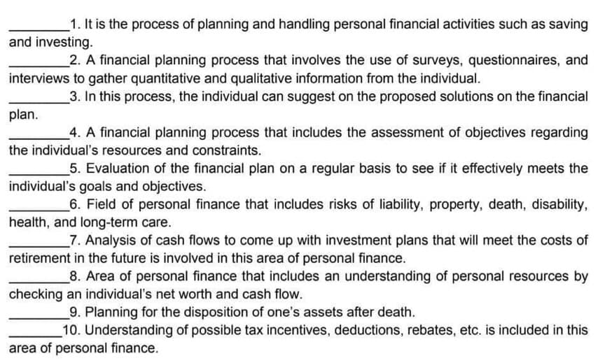 1. It is the process of planning and handling personal financial activities such as saving
and investing.
2. A financial planning process that involves the use of surveys, questionnaires, and
interviews to gather quantitative and qualitative information from the individual.
3. In this process, the individual can suggest on the proposed solutions on the financial
plan.
4. A financial planning process that includes the assessment of objectives regarding
the individual's resources and constraints.
5. Evaluation of the financial plan on a regular basis to see if it effectively meets the
individual's goals and objectives.
6. Field of personal finance that includes risks of liability, property, death, disability,
health, and long-term care.
7. Analysis of cash flows to come up with investment plans that will meet the costs of
retirement in the future is involved in this area of personal finance.
8. Area of personal finance that includes an understanding of personal resources by
checking an individual's net worth and cash flow.
9. Planning for the disposition of one's assets after death.
10. Understanding of possible tax incentives, deductions, rebates, etc. is included in this
area of personal finance.