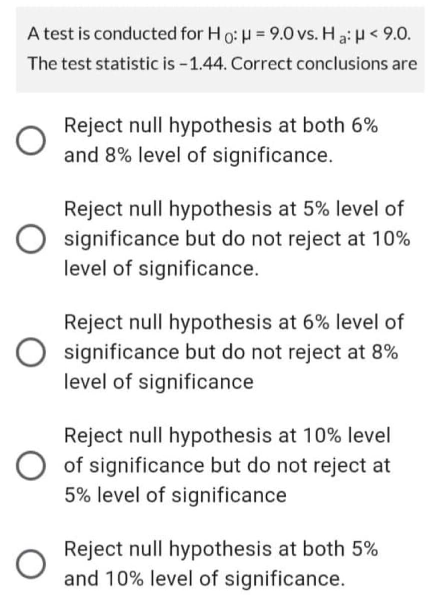 A test is conducted for Ho: μ = 9.0 vs. Ha: μ< 9.0.
The test statistic is -1.44. Correct conclusions are
Reject null hypothesis at both 6%
and 8% level of significance.
Reject null hypothesis at 5% level of
significance but do not reject at 10%
level of significance.
Reject null hypothesis at 6% level of
significance but do not reject at 8%
level of significance
Reject null hypothesis at 10% level
of significance but do not reject at
5% level of significance
Reject null hypothesis at both 5%
and 10% level of significance.