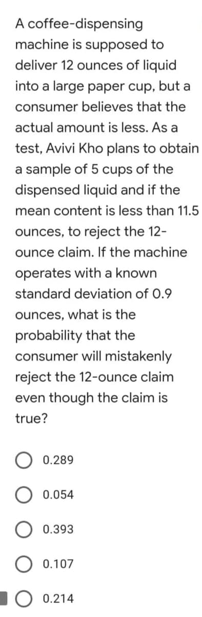 A coffee-dispensing
machine is supposed to
deliver 12 ounces of liquid
into a large paper cup, but a
consumer believes that the
actual amount is less. As a
test, Avivi Kho plans to obtain
a sample of 5 cups of the
dispensed liquid and if the
mean content is less than 11.5
ounces, to reject the 12-
ounce claim. If the machine
operates with a known
standard deviation of 0.9
ounces, what is the
probability that the
consumer will mistakenly
reject the 12-ounce claim
even though the claim is
true?
0.289
0.054
0.393
0.107
0.214