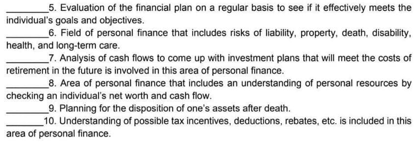 5. Evaluation of the financial plan on a regular basis to see if it effectively meets the
individual's goals and objectives.
6. Field of personal finance that includes risks of liability, property, death, disability,
health, and long-term care.
7. Analysis of cash flows to come up with investment plans that will meet the costs of
retirement in the future is involved in this area of personal finance.
8. Area of personal finance that includes an understanding of personal resources by
checking an individual's net worth and cash flow.
9. Planning for the disposition of one's assets after death.
10. Understanding of possible tax incentives, deductions, rebates, etc. is included in this
area of personal finance.