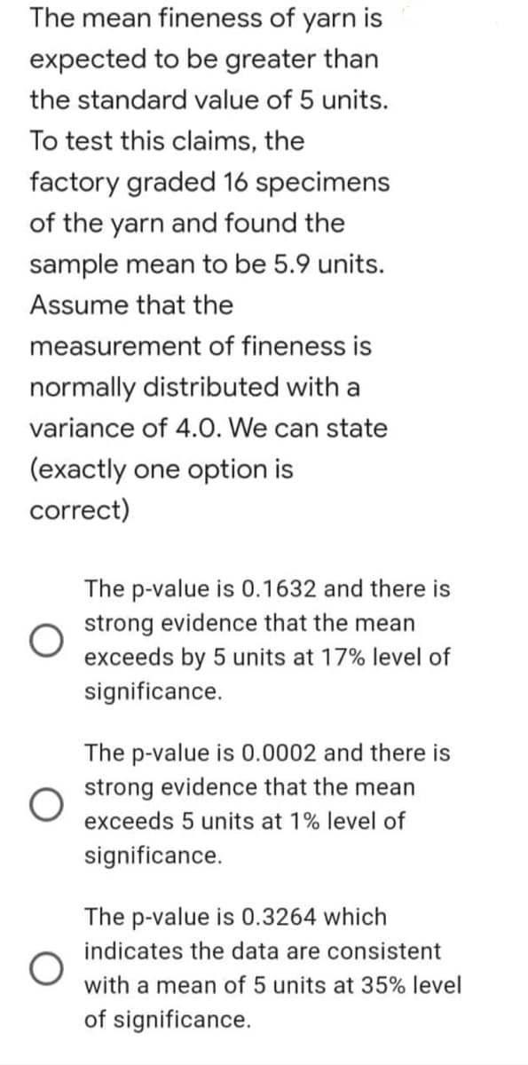 The mean fineness of yarn is
expected to be greater than
the standard value of 5 units.
To test this claims, the
factory graded 16 specimens
of the yarn and found the
sample mean to be 5.9 units.
Assume that the
measurement of fineness is
normally distributed with a
variance of 4.0. We can state
(exactly one option is
correct)
The p-value is 0.1632 and there is
strong evidence that the mean
exceeds by 5 units at 17% level of
significance.
The p-value is 0.0002 and there is
strong evidence that the mean
exceeds 5 units at 1% level of
significance.
The p-value is 0.3264 which
indicates the data are consistent
with a mean of 5 units at 35% level
of significance.