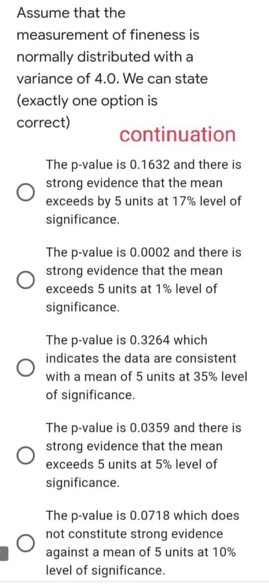 Assume that the
measurement of fineness is
normally distributed with a
variance of 4.0. We can state
(exactly one option is
correct)
continuation
The p-value is 0.1632 and there is
strong evidence that the mean
exceeds by 5 units at 17% level of
significance.
The p-value is 0.0002 and there is
strong evidence that the mean
exceeds 5 units at 1% level of
significance.
The p-value is 0.3264 which
indicates the data are consistent
with a mean of 5 units at 35% level
of significance.
The p-value is 0.0359 and there is
strong evidence that the mean
exceeds 5 units at 5% level of
significance.
The p-value is 0.0718 which does
not constitute strong evidence
against a mean of 5 units at 10%
level of significance.
