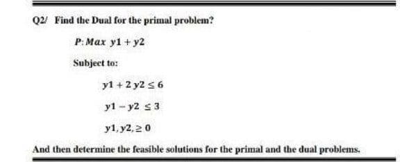 Q2/ Find the Dual for the primal problem?
P: Max y1 + y2
Subject to:
y1 +2 y2 s 6
y1 - y2 s3
y1, y2, 20
And then determine the feasible solutions for the primal and the dual problems.
