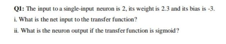 Ql: The input to a single-input neuron is 2, its weight is 2.3 and its bias is -3.
i. What is the net input to the transfer function?
ii. What is the neuron output if the transfer function is sigmoid?
