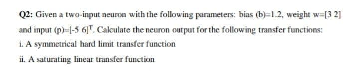 Q2: Given a two-input neuron with the following parameters: bias (b)=1.2, weight w-[3 2]
and input (p)=|-5 6]". Calculate the neuron output for the following transfer functions:
i. A symmetrical hard limit transfer function
ii. A saturating linear transfer function
