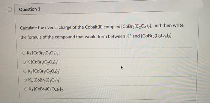 Question 1
Calculate the overall charge of the Cobalt(II) complex [CoBr2(C204)2], and then write
the formula of the compound that would form between K* and [CoBr2(C2Oa)2].
O KA (COBr2(C,0a)2]
OK (COBr2(C20a)2l
O K2 [CoBr2(C,O4)2]
O K (COBr2(C204)2]
O Ka (COBr2(C204)2l2
