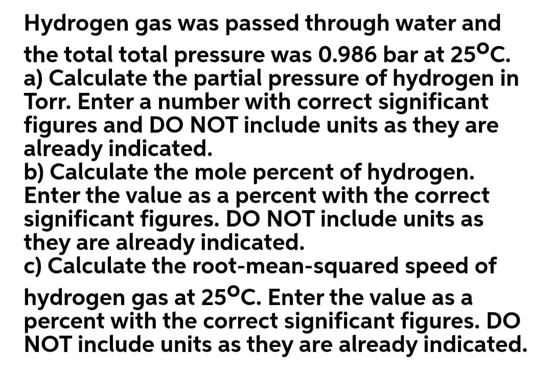 Hydrogen gas was passed through water and
the total total pressure was 0.986 bar at 25°C.
a) Calculate the partial pressure of hydrogen in
Torr. Enter a number with correct significant
figures and DO NOT include units as they are
already indicated.
b) Calculate the mole percent of hydrogen.
Enter the value as a percent with the correct
significant figures. DO NOT include units as
they are already indicated.
c) Calculate the root-mean-squared speed of
hydrogen gas at 25°C. Enter the value as a
percent with the correct significant figures. DO
NOT include units as they are already indicated.
