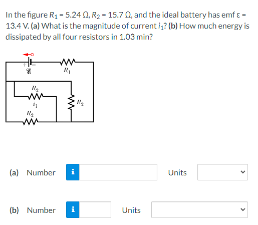 In the figure R₁ = 5.240, R₂ = 15.702, and the ideal battery has emf ε =
13.4 V. (a) What is the magnitude of current i₁? (b) How much energy is
dissipated by all four resistors in 1.03 min?
ww
8
R₁
Units
R₂
41
www
R₂
(a) Number i
(b) Number i
Rą
Units