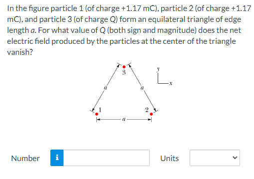 In the figure particle 1 (of charge +1.17 mC), particle 2 (of charge +1.17
mC), and particle 3 (of charge Q) form an equilateral triangle of edge
length a. For what value of Q (both sign and magnitude) does the net
electric field produced by the particles at the center of the triangle
vanish?
3
Number
Units
i