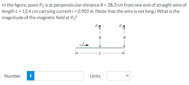 In the figure, point P2 is at perpendicular distance R = 28.3 cm from one end of straight wire of
length L = 12.4 cm carrying current i = 0.902 A. (Note that the wire is not long.) What is the
magnitude of the magnetic field at P₂?
P₁
R
Number i
R
L
Units