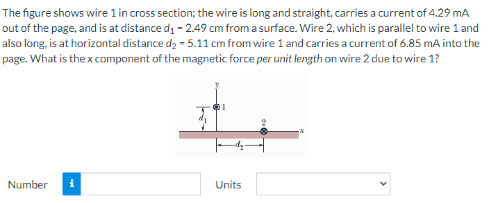 The figure shows wire 1 in cross section; the wire is long and straight, carries a current of 4.29 mA
out of the page, and is at distance d₁ = 2.49 cm from a surface. Wire 2, which is parallel to wire 1 and
also long, is at horizontal distance d₂ = 5.11 cm from wire 1 and carries a current of 6.85 mA into the
page. What is the x component of the magnetic force per unit length on wire 2 due to wire 1?
01
-x
Number
Units
