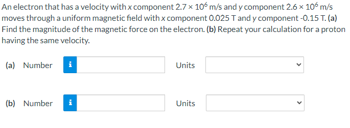 An electron that has a velocity with x component 2.7 x 106 m/s and y component 2.6 x 106 m/s
moves through a uniform magnetic field with x component 0.025 T and y component -0.15 T. (a)
Find the magnitude of the magnetic force on the electron. (b) Repeat your calculation for a proton
having the same velocity.
(a) Number i
Units
(b) Number
Units