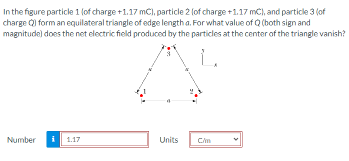 In the figure particle 1 (of charge +1.17 mC), particle 2 (of charge +1.17 mC), and particle 3 (of
charge Q) form an equilateral triangle of edge length a. For what value of Q (both sign and
magnitude) does the net electric field produced by the particles at the center of the triangle vanish?
3
Number i 1.17
Units
C/m
