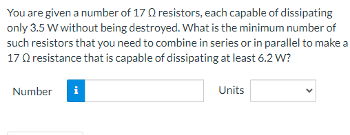 You are given a number of 17 resistors, each capable of dissipating
only 3.5 W without being destroyed. What is the minimum number of
such resistors that you need to combine in series or in parallel to make a
17 Q resistance that is capable of dissipating at least 6.2 W?
Number i
Units