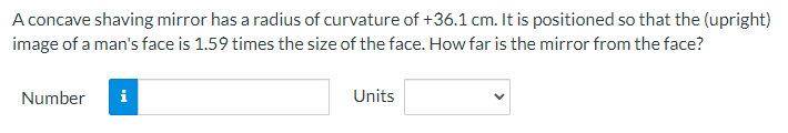 A concave shaving mirror has a radius of curvature of +36.1 cm. It is positioned so that the (upright)
image of a man's face is 1.59 times the size of the face. How far is the mirror from the face?
Number
i
Units