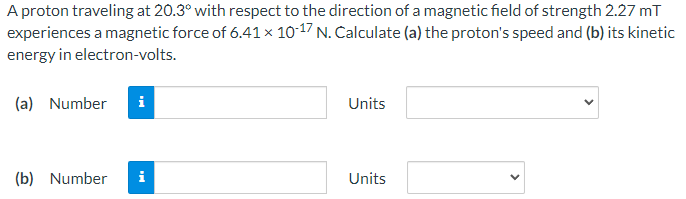 A proton traveling at 20.3° with respect to the direction of a magnetic field of strength 2.27 mT
experiences a magnetic force of 6.41 × 10-17 N. Calculate (a) the proton's speed and (b) its kinetic
energy in electron-volts.
(a) Number
i
Units
(b) Number i
Units