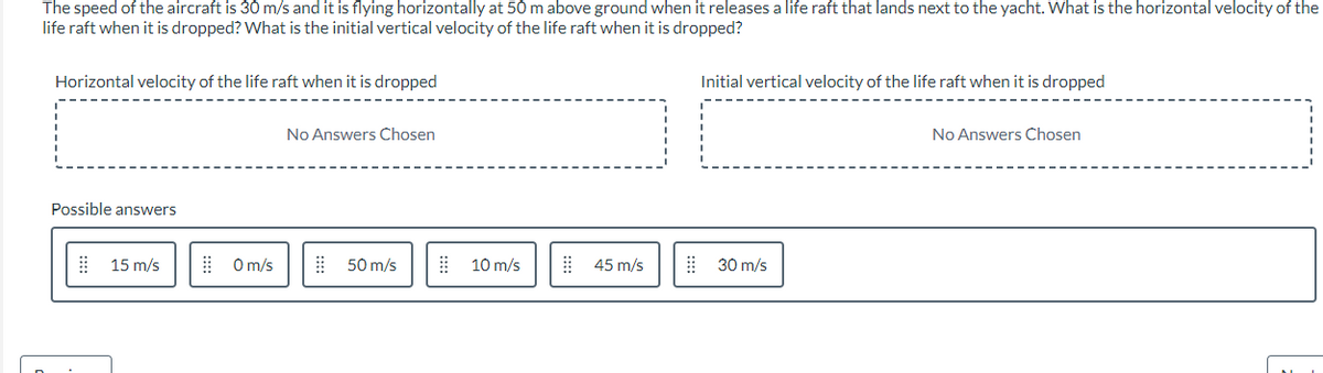 The speed of the aircraft is 30 m/s and it is flying horizontally at 50 m above ground when it releases a life raft that lands next to the yacht. What is the horizontal velocity of the
life raft when it is dropped? What is the initial vertical velocity of the life raft when it is dropped?
Horizontal velocity of the life raft when it is dropped
Possible answers
15 m/s
0 m/s
No Answers Chosen
50 m/s
⠀⠀
10 m/s
45 m/s
Initial vertical velocity of the life raft when it is dropped
30 m/s
No Answers Chosen