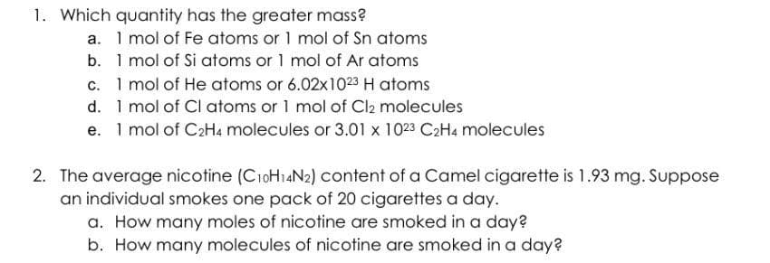 1. Which quantity has the greater mass?
a. 1 mol of Fe atoms or 1 mol of Sn atoms
b. 1 mol of Si atoms or 1 mol of Ar atoms
c. 1 mol of He atoms or 6.02x1023 H atoms
d. 1 mol of Cl atoms or 1 mol of Cl2 molecules
e. 1 mol of C₂H4 molecules or 3.01 x 1023 C₂H4 molecules
2. The average nicotine (C10H14N2) content of a Camel cigarette is 1.93 mg. Suppose
an individual smokes one pack of 20 cigarettes a day.
a. How many moles of nicotine are smoked in a day?
b. How many molecules of nicotine are smoked in a day?