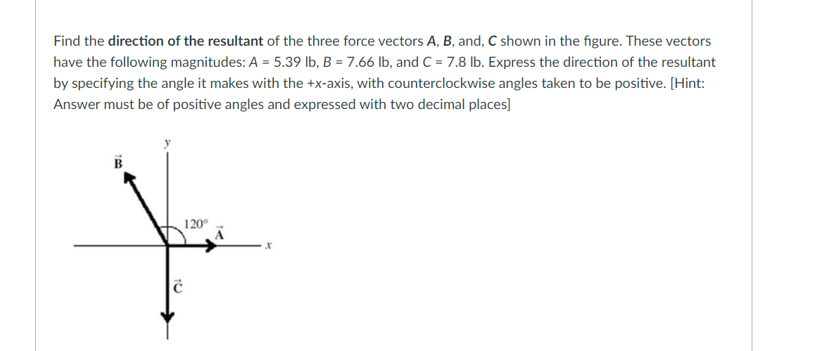 Find the direction of the resultant of the three force vectors A, B, and, C shown in the figure. These vectors
have the following magnitudes: A = 5.39 lb, B = 7.66 lb, and C = 7.8 lb. Express the direction of the resultant
by specifying the angle it makes with the +x-axis, with counterclockwise angles taken to be positive. [Hint:
Answer must be of positive angles and expressed with two decimal places]
120°
Y
x