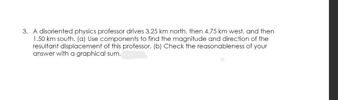 3. A disoriented physics professor drives 3.25 km north, then 4.75 km west, and then
1.50 km south. (a) Use components to find the magnitude and direction of the
resultant displacement of this professor. (b) Check the reasonableness of your
answer with a graphical sum.