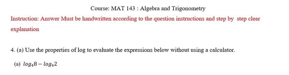 Course: MAT 143: Algebra and Trigonometry
Instruction: Answer Must be handwritten according to the question instructions and step by step clear
explanation
4. (a) Use the properties of log to evaluate the expressions below without using a calculator.
(a) log48 - log42