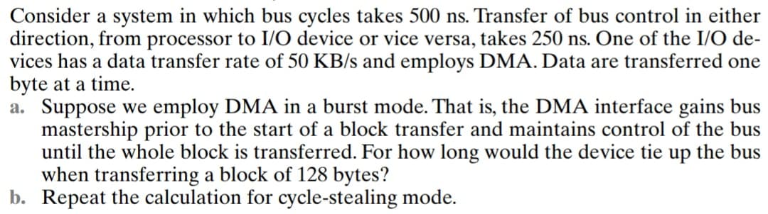 Consider a system in which bus cycles takes 500 ns. Transfer of bus control in either
direction, from processor to I/O device or vice versa, takes 250 ns. One of the I/O de-
vices has a data transfer rate of 50 KB/s and employs DMA. Data are transferred one
byte at a time.
a. Suppose we employ DMA in a burst mode. That is, the DMA interface gains bus
mastership prior to the start of a block transfer and maintains control of the bus
until the whole block is transferred. For how long would the device tie up the bus
when transferring a block of 128 bytes?
b. Repeat the calculation for cycle-stealing mode.