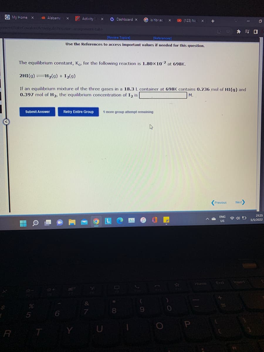 My Home x
Alabame
A Activity
O Dashboard x
G is hbr ac
O (123) Nc
gnment/takeCovalentActivity.do?kocator-assignment-take
身 引ロ
[Review Topics]
[References)
Use the References to access important values
needed for this question.
The equilibrium constant, Kc, for the following reaction is 1.80x10 2 at 698K.
2HI(g) H2(g) + I2(g)
If an equilibrium mixture of the three gases in a 18.3 L container at 698K contains 0.236 mol of HI(g) and
0.397 mol of H2, the equilibrium concentration of I, is
M.
Submit Answer
Retry Entire Group
1 more group attempt remaining
Previous
Next
21:25
ENG
令 口
US
5/5/2022
End
Insort
Home
8
9.
R T
