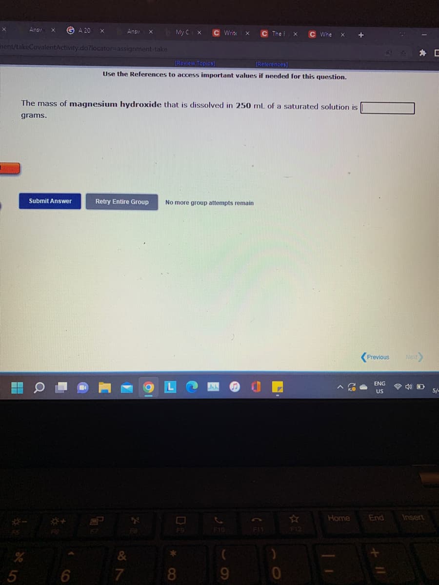 Answ
A 20
Answ
My CX
C Write
C The f
C Whe
nent/takeCovalentActivity.do?locator=assignment-take
為 [
[Review Topics)
(References)
Use the References to access important values if needed for this question.
The mass of magnesium hydroxide that is dissolved in 250 mL of a saturated solution is
grams.
Submit Answer
Retry Entire Group
No more group attempts remain
Previous
Next
ENG
令 D
US
5/-
Home
End
Insert
F9
F10
F1
F12
स
&
5
7.
9.
* CO
