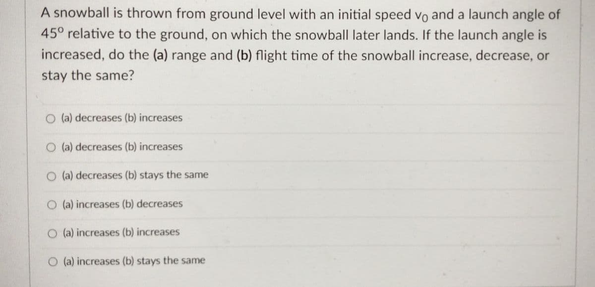 A snowball is thrown from ground level with an initial speed vo and a launch angle of
45° relative to the ground, on which the snowball later lands. If the launch angle is
increased, do the (a) range and (b) flight time of the snowball increase, decrease, or
stay the same?
O (a) decreases (b) increases
O (a) decreases (b) increases
O (a) decreases (b) stays the same
O (a) increases (b) decreases
O (a) increases (b) increases
(a) increases (b) stays the same
