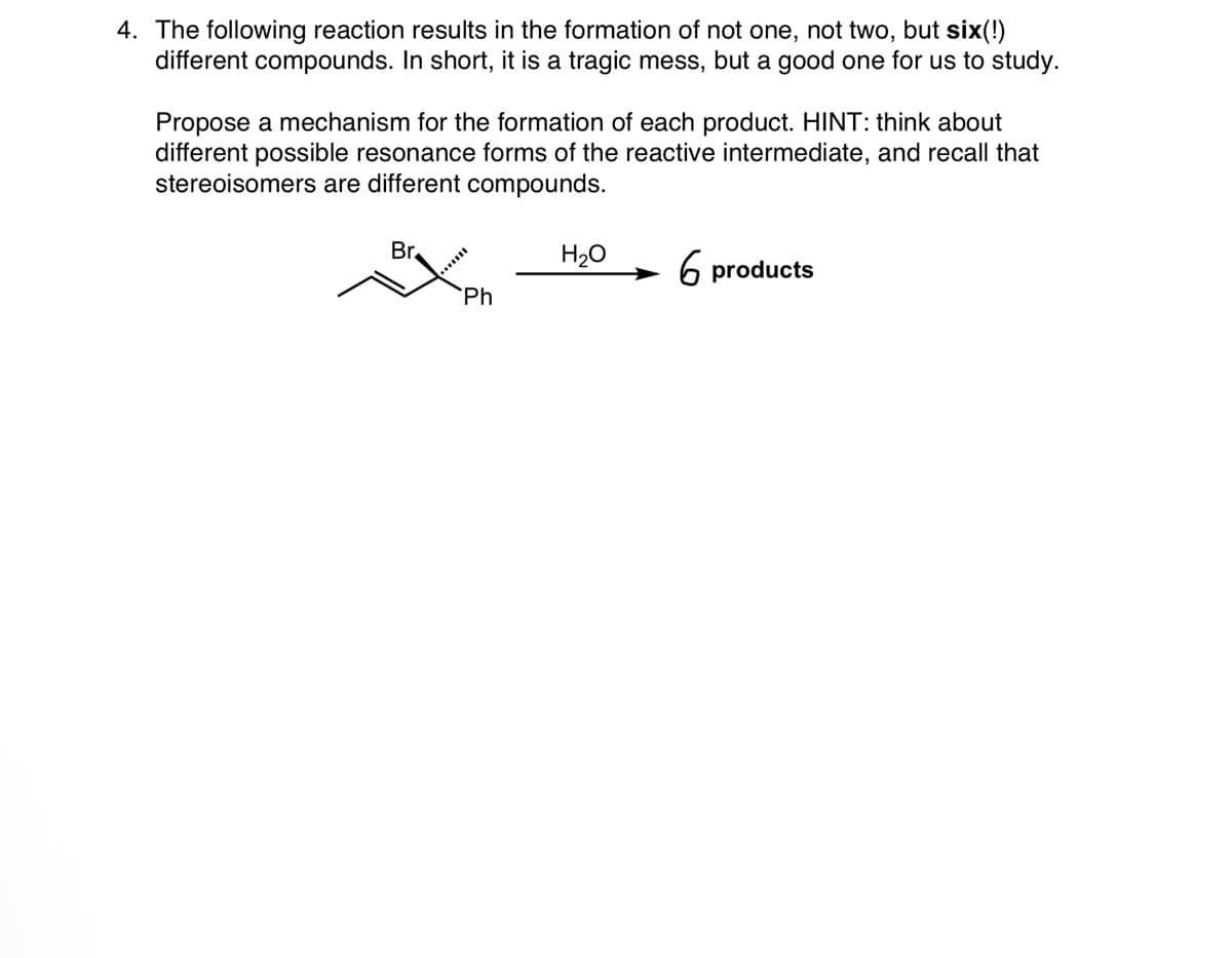 4. The following reaction results in the formation of not one, not two, but six(!)
different compounds. In short, it is a tragic mess, but a good one for us to study.
Propose a mechanism for the formation of each product. HINT: think about
different possible resonance forms of the reactive intermediate, and recall that
stereoisomers are different compounds.
Br.
Ph
H₂O
6 products