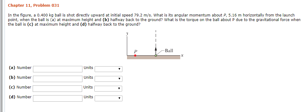 Chapter 11, Problem 031
In the fiqure, a 0.400 kg ball is shot directly upward at initial speed 79.2 m/s. What is its anqular momentum about P, 5.16 m horizontally from the launch
point, when the ball is (a) at maximum height and (b) halfway back to the ground? What is the torque on the ball about P due to the gravitational force when
the ball is (c) at maximum height and (d) halfway back to the ground?
Ball
(a) Number
Units
(b) Number
Units
(c) Number
Units
(d) Number
Units
